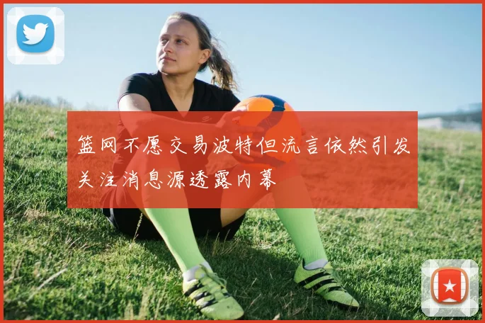 篮网不愿交易波特但流言依然引发关注消息源透露内幕