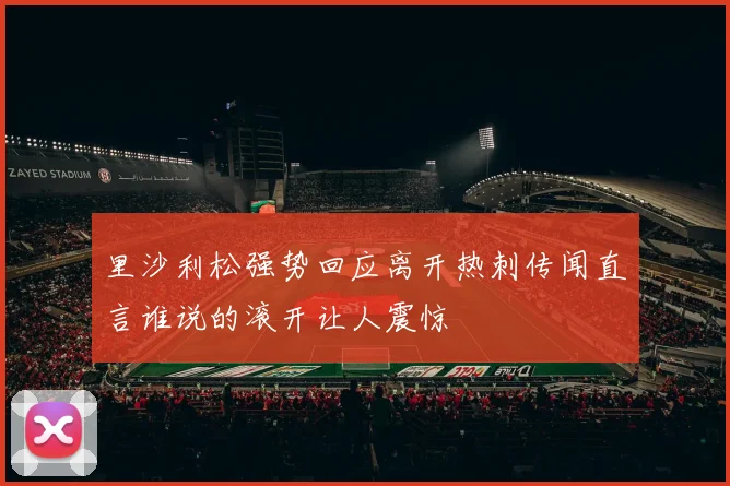 里沙利松强势回应离开热刺传闻直言谁说的滚开让人震惊