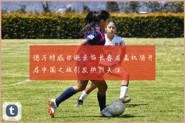 德万特威尔逊亲临长春龙嘉机场开启中国之旅引发热烈关注