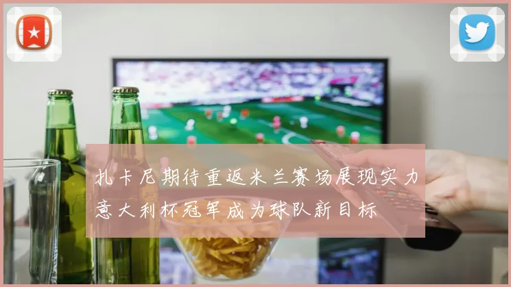 扎卡尼期待重返米兰赛场展现实力意大利杯冠军成为球队新目标