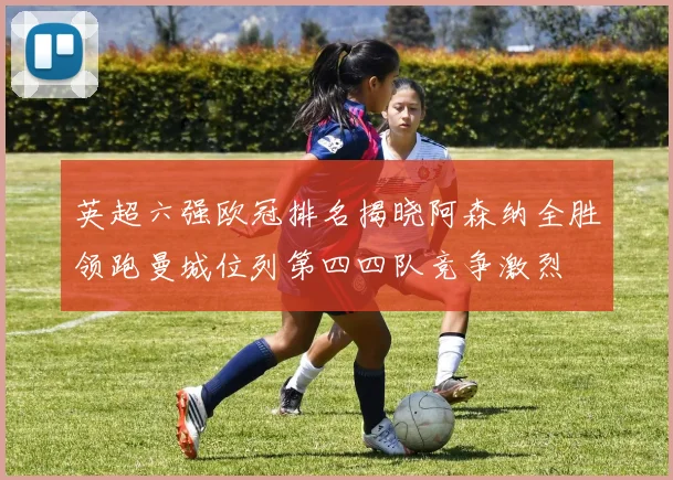 英超六强欧冠排名揭晓阿森纳全胜领跑曼城位列第四四队竞争激烈