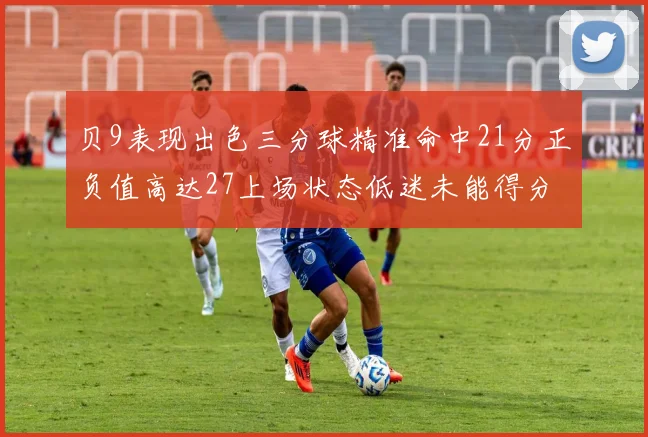 贝9表现出色三分球精准命中21分正负值高达27上场状态低迷未能得分