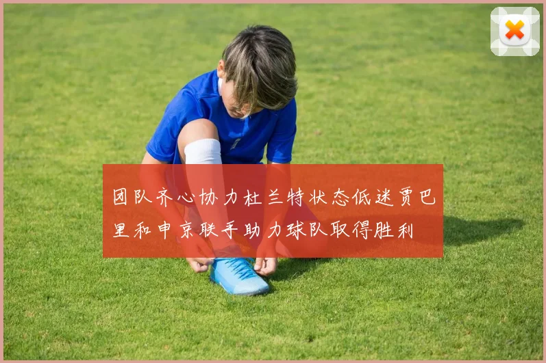 团队齐心协力杜兰特状态低迷贾巴里和申京联手助力球队取得胜利