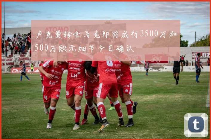 卢克曼转会马竞即将成行3500万加500万欧元细节今日确认