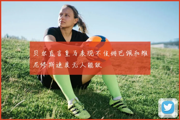贝尔直言皇马表现不佳姆巴佩和维尼修斯速度无人能敌