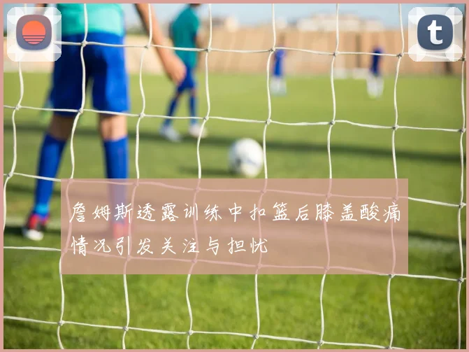 詹姆斯透露训练中扣篮后膝盖酸痛情况引发关注与担忧