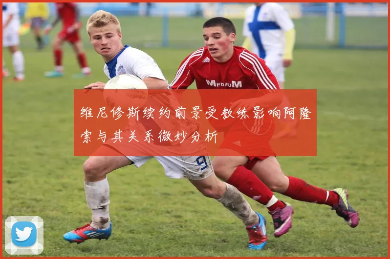 维尼修斯续约前景受教练影响阿隆索与其关系微妙分析