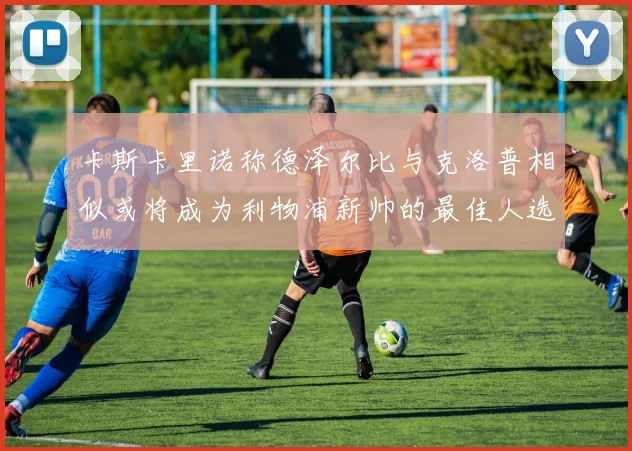 卡斯卡里诺称德泽尔比与克洛普相似或将成为利物浦新帅的最佳人选