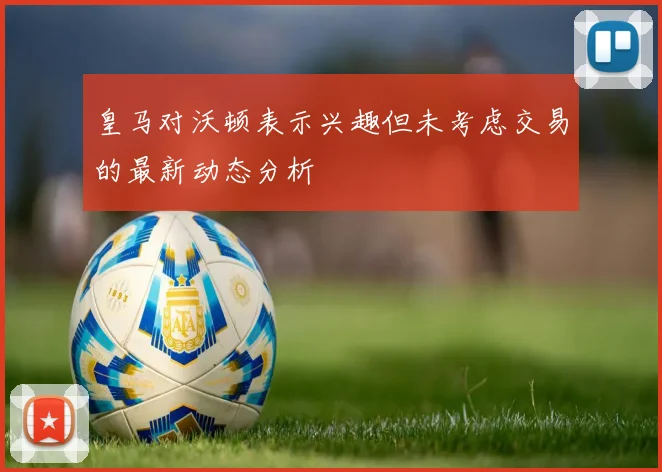 皇马对沃顿表示兴趣但未考虑交易的最新动态分析