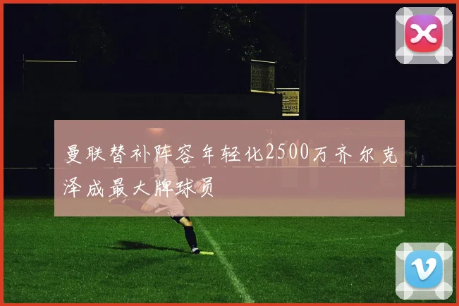 曼联替补阵容年轻化2500万齐尔克泽成最大牌球员