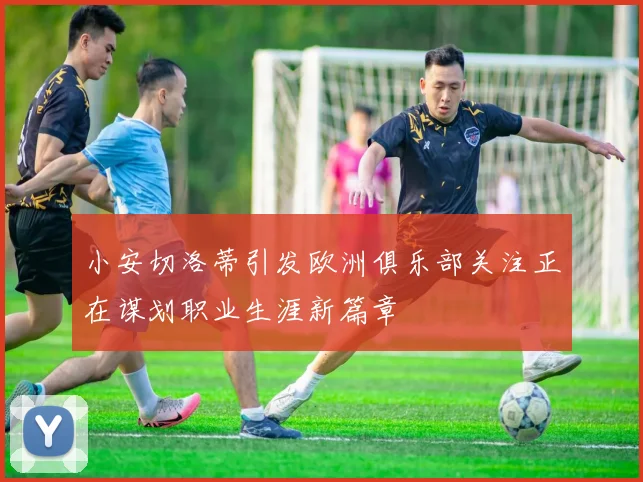 小安切洛蒂引发欧洲俱乐部关注正在谋划职业生涯新篇章